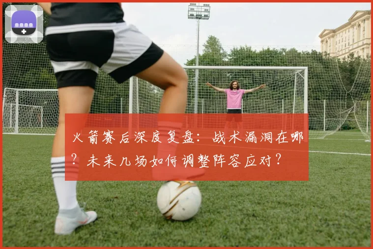 火箭赛后深度复盘：战术漏洞在哪？未来几场如何调整阵容应对？