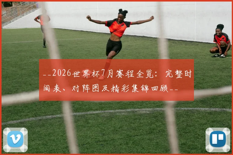 __2026世界杯7月赛程全览:完整时间表、对阵图及精彩集锦回顾__