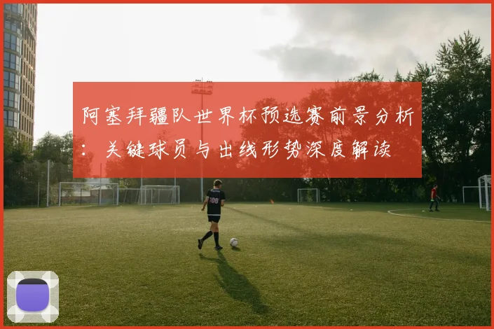 阿塞拜疆队世界杯预选赛前景分析：关键球员与出线形势深度解读