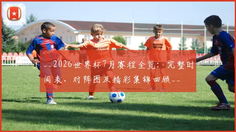 __2026世界杯7月赛程全览：完整时间表、对阵图及精彩集锦回顾__