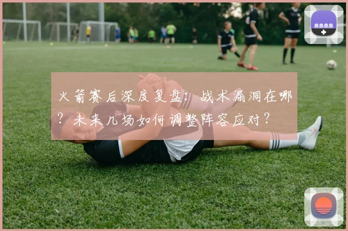 火箭赛后深度复盘:战术漏洞在哪?未来几场如何调整阵容应对?