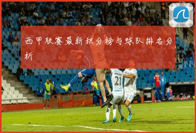 西甲联赛最新积分榜与球队排名分析